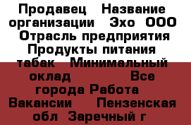 Продавец › Название организации ­ Эхо, ООО › Отрасль предприятия ­ Продукты питания, табак › Минимальный оклад ­ 27 000 - Все города Работа » Вакансии   . Пензенская обл.,Заречный г.